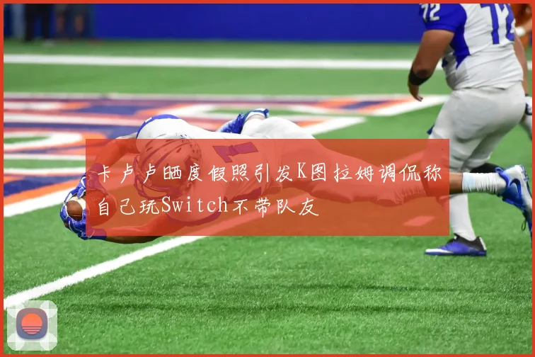 卡卢卢晒度假照引发K图拉姆调侃称自己玩Switch不带队友