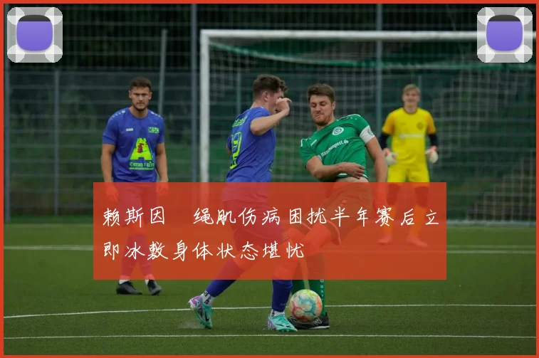 赖斯因腘绳肌伤病困扰半年赛后立即冰敷身体状态堪忧