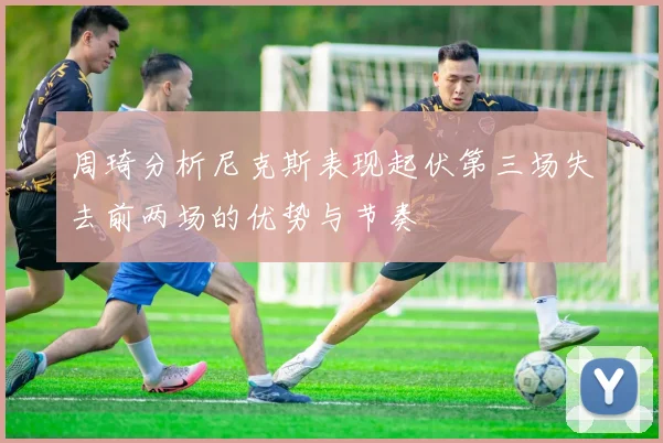 周琦分析尼克斯表现起伏第三场失去前两场的优势与节奏