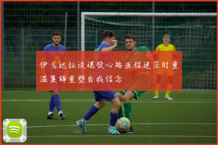 伊戈达拉谈退役心路历程迷茫时重温集锦重塑自我信念