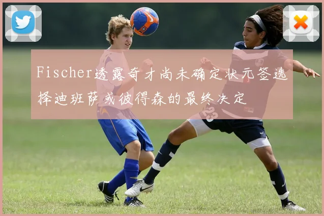 Fischer透露奇才尚未确定状元签选择迪班萨或彼得森的最终决定