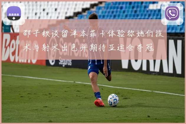 邵子钦谈留洋本菲卡体验称她们技术与射术出色并期待亚运会夺冠