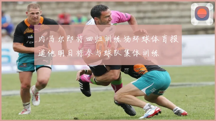 内马尔即将回归训练场环球体育报道他明日将参与球队集体训练