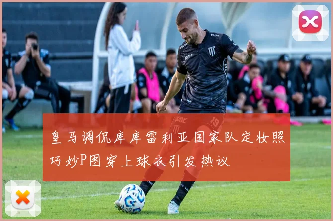 皇马调侃库库雷利亚国家队定妆照巧妙P图穿上球衣引发热议