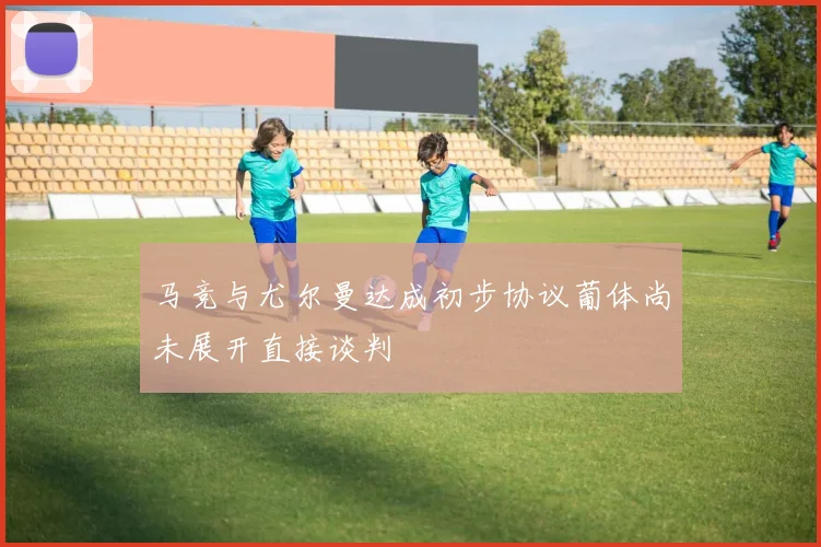马竞与尤尔曼达成初步协议葡体尚未展开直接谈判