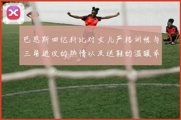 巴恩斯回忆科比对女儿严格训练与三角进攻的热情以及送鞋的温暖举动