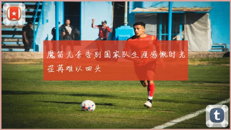 魔笛无奈告别国家队生涯感慨时光荏苒难以回头