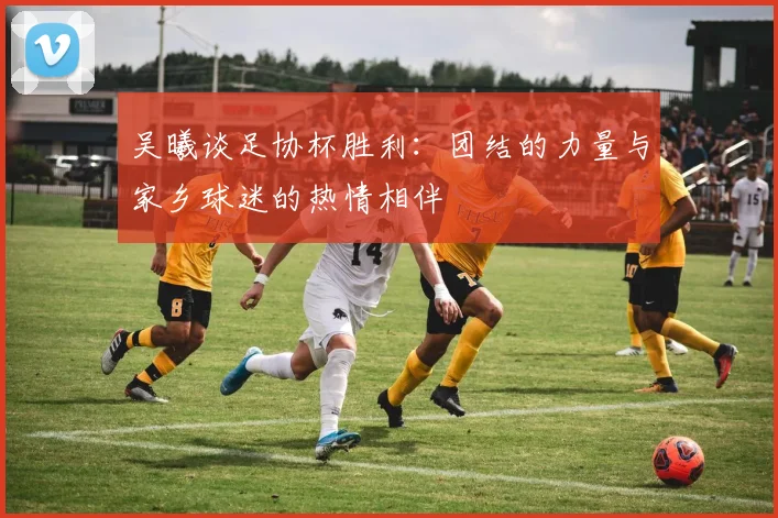 吴曦谈足协杯胜利：团结的力量与家乡球迷的热情相伴