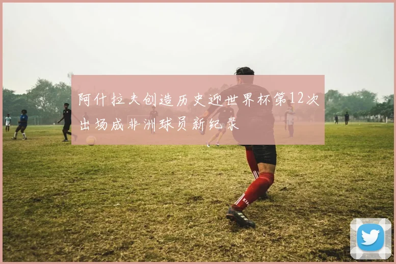 阿什拉夫创造历史迎世界杯第12次出场成非洲球员新纪录