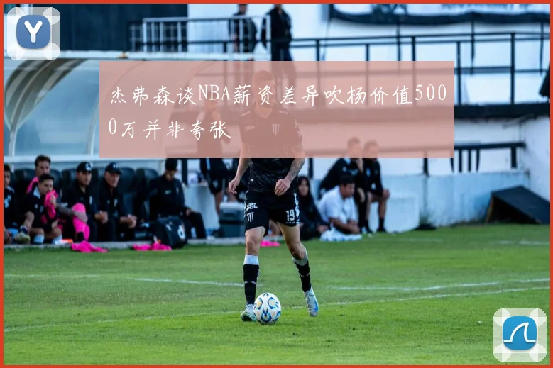 杰弗森谈NBA薪资差异吹杨价值5000万并非夸张